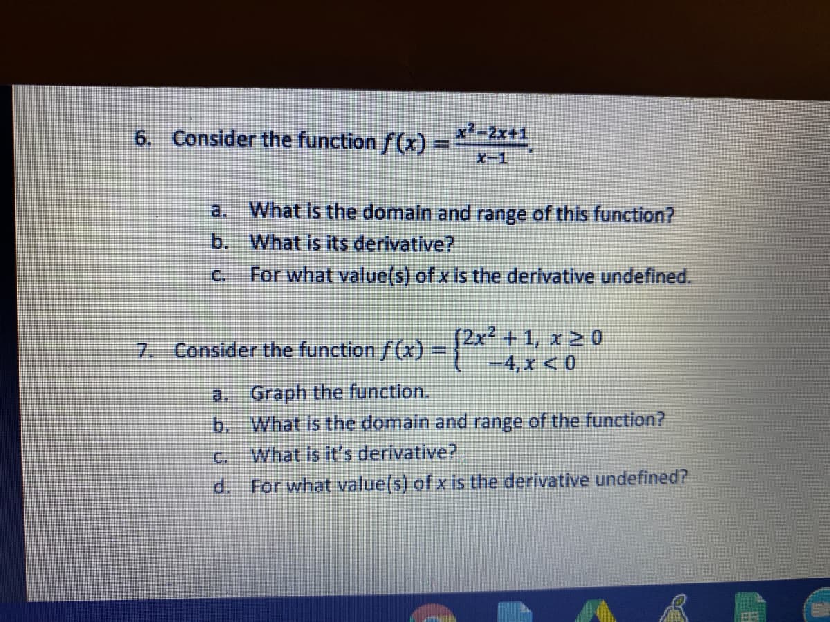 6. Consider the function f (x) =
x2-2x+1
X-1
What is the domain and range of this function?
a.
b. What is its derivative?
C.
For what value(s) of x is the derivative undefined.
(2x² +1, x 2 0
-4,x < 0
7. Consider the function f(x) =
a. Graph the function.
b. What is the domain and range of the function?
What is it's derivative?
C.
d. For what value(s) of x is the derivative undefined?
