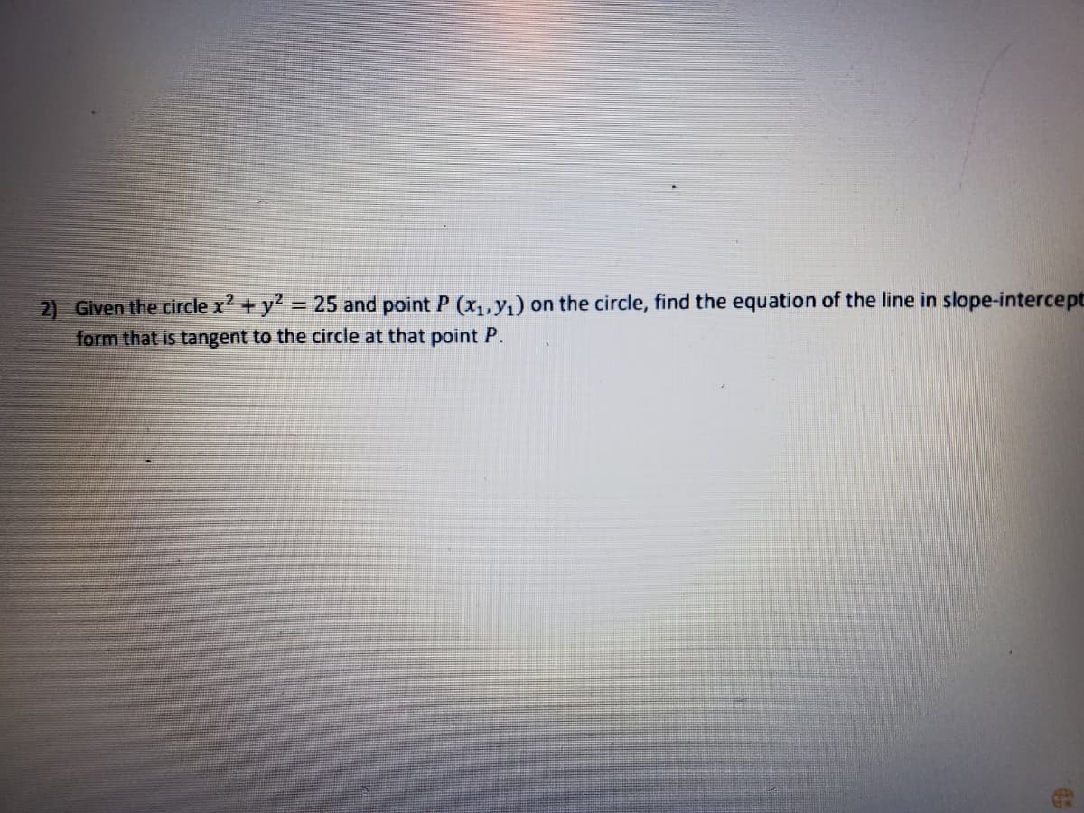 2) Given the circle x2 + y2 = 25 and point P (x,,y,) on the circle, find the equation of the line in slope-intercept
form that is tangent to the circle at that point P.
