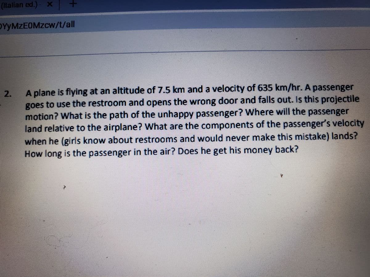 (italian ed.)- X
OYYMZEOMZCW/t/all
A plane is flying at an altitude of 7.5 km and a velocity of 635 km/hr. A passenger
goes to use the restroom and opens the wrong door and falls out. Is this projectile
motion? What is the path of the unhappy passenger? Where will the passenger
land relative to the airplane? What are the components of the passenger's velocity
when he (girls know about restrooms and would never make this mistake) lands?
How long is the passenger in the air? Does he get his money back?
2.
