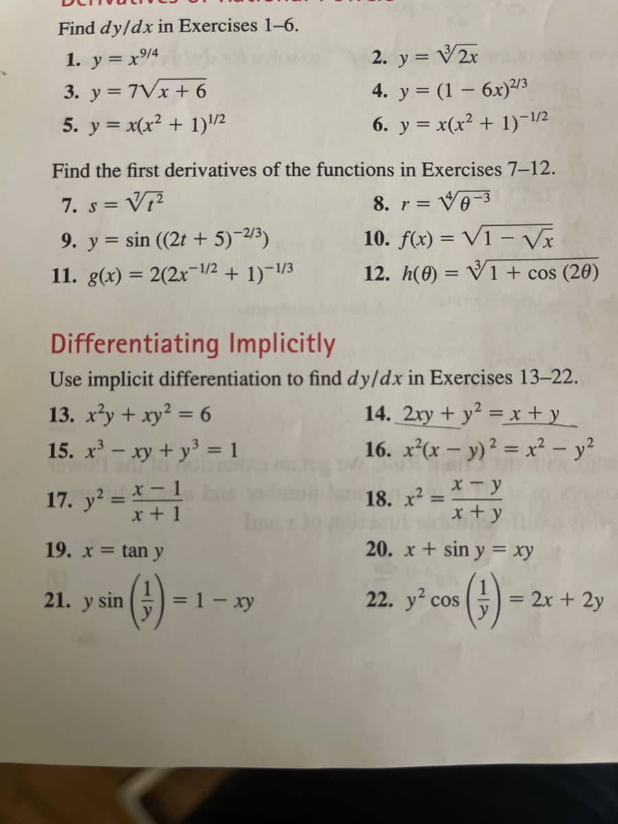 Find dy/dx in Exercises 1-6.
1. y = x%4
3. y = 7Vx + 6
5. y = x(x² + 1)/2
2. y = V2x
4. y = (1 – 6x)/3
6. y = x(x² + 1)-1/2
Find the first derivatives of the functions in Exercises 7-12.
7. s = V7?
9. y = sin ((2t + 5)-23)
11. g(x) = 2(2x¬1/2 + 1)¬1/3
8. r = Vo-3
10. f(x) = V1 – Vx
12. h(0) = V1 + cos (20)
Differentiating Implicitly
Use implicit differentiation to find dy/dx in Exercises 13-22.
13. x²y + xy2 = 6
15. x – xy + y' = 1
14. 2xy + y² = x + y
16. x(x – y)? = x² – y?
17. y? = * – 1
x + 1
18. x2 = *- y
x + y
%3D
19. x = tan y
20. x + sin y = xy
()
21. y sin
= 1- xy
22. y cos
= 2x + 2y
117
