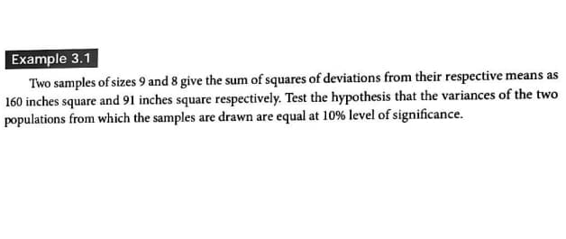 Example 3.1
Two samples of sizes 9 and 8 give the sum of squares of deviations from their respective means as
160 inches square and 91 inches square respectively. Test the hypothesis that the variances of the two
populations from which the samples are drawn are equal at 10% level of significance.
