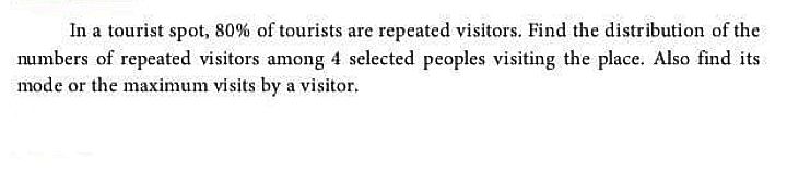 In a tourist spot, 80% of tourists are repeated visitors. Find the distribution of the
numbers of repeated visitors among 4 selected peoples visiting the place. Also find its
mode or the maximum visits by a visitor.
