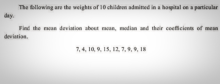 The following are the weights of 10 children admitted in a hospital on a particular
day.
Find the mean deviation about mean, median and their coefficients of mean
deviation.
7, 4, 10, 9, 15, 12, 7, 9, 9, 18
