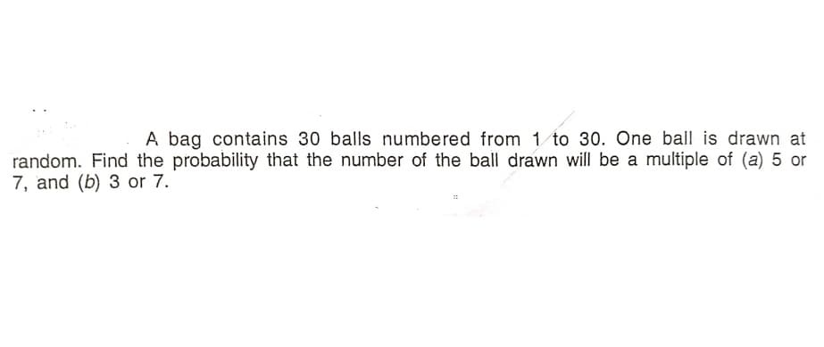 A bag contains 30 balls numbered from 1 to 30. One ball is drawn at
random. Find the probability that the number of the ball drawn will be a multiple of (a) 5 or
7, and (b) 3 or 7.
