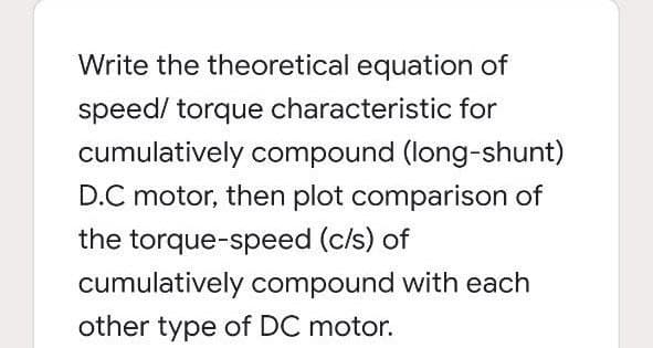 Write the theoretical equation of
speed/ torque characteristic for
cumulatively compound (long-shunt)
D.C motor, then plot comparison of
the torque-speed (c/s) of
cumulatively compound with each
other type of DC motor.
