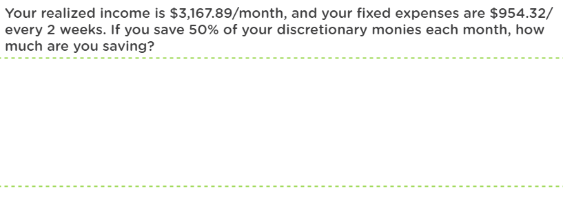 Your realized income is $3,167.89/month, and your fixed expenses are $954.32/
every 2 weeks. If you save 50% of your discretionary monies each month, how
much are you saving?