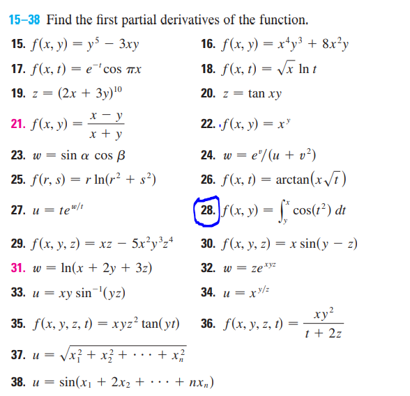 15-38 Find the first partial derivatives of the function.
15. f(x, y) = y5 - 3xy
17. f(x, t) = e 'cos TX
19. z = (2x + 3y) ¹⁰
x-y
21. f(x, y)
=
x + y
23. w = sin a cos B
25. f(r, s) = r ln(r² + s²)
27. u = te¹0/t
29. f(x, y, z) = xz - 5x²y³z4
31. w = - In(x + 2y + 3z)
33. u = xy sin ¹(yz)
35. f(x, y, z, t) = xyz² tan(yt)
37. u =
√x² + x² +
+ x/²/2/2
38. u =
sin(x₁ + 2x₂ +
16. f(x, y) = x+y³ + 8x²y
18. f(x, t) = √√√x In t
20. z = tan xy
22. f (x, y) = x¹
24. w = e/(u + v²)
26. f(x, t)
=
arctan (x√√7)
28. f(x, y) = f* cos(1²) di
30. f(x, y, z) = x sin(y - z)
32. w = ze.xyz
34. u=
=xy/z
xy²
36. f(x, y, z, t)
t + 2z
+ nxn)
