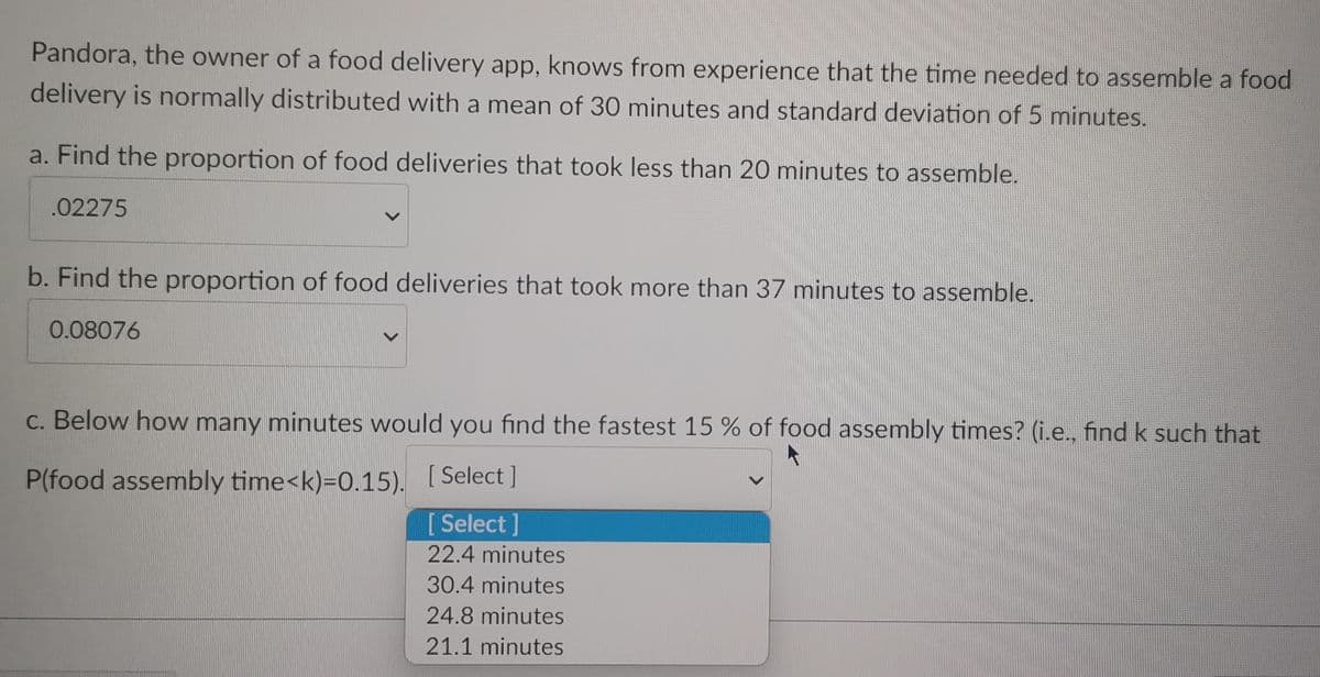 Pandora, the owner of a food delivery app, knows from experience that the time needed to assemble a food
delivery is normally distributed with a mean of 30 minutes and standard deviation of 5 minutes.
a. Find the proportion of food deliveries that took less than 20 minutes to assemble.
.02275
b. Find the proportion of food deliveries that took more than 37 minutes to assemble.
0.08076
c. Below how many minutes would you find the fastest 15 % of food assembly times? (i.e., find k such that
P(food assembly time<k)=0.15).
[Select]
[Select]
22.4 minutes
30.4 minutes
24.8 minutes
21.1 minutes