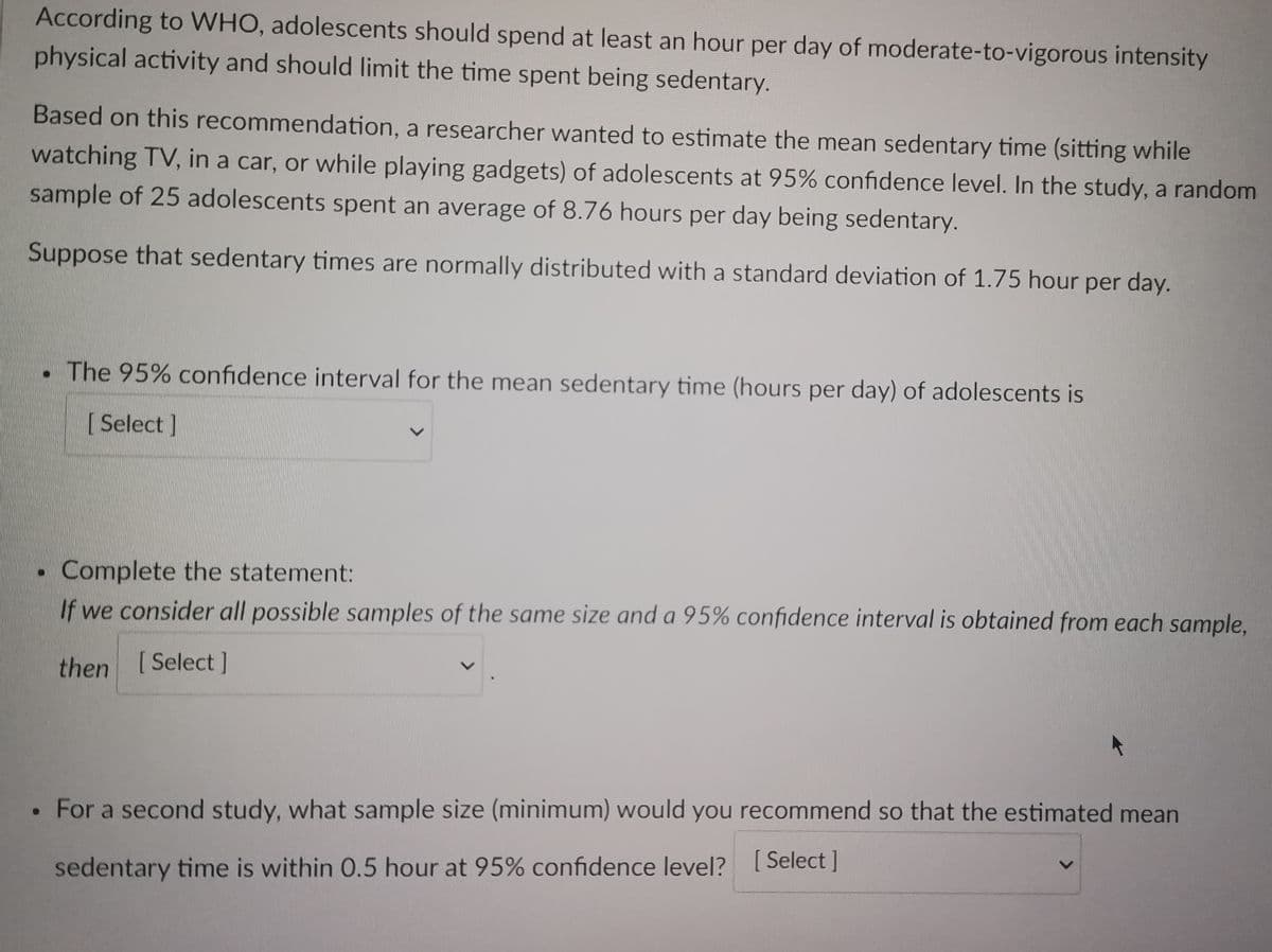 According to WHO, adolescents should spend at least an hour per day of moderate-to-vigorous intensity
physical activity and should limit the time spent being sedentary.
Based on this recommendation, a researcher wanted to estimate the mean sedentary time (sitting while
watching TV, in a car, or while playing gadgets) of adolescents at 95% confidence level. In the study, a random
sample of 25 adolescents spent an average of 8.76 hours per day being sedentary.
Suppose that sedentary times are normally distributed with a standard deviation of 1.75 hour per day.
✔
●
The 95% confidence interval for the mean sedentary time (hours per day) of adolescents is
[ Select]
Complete the statement:
If we consider all possible samples of the same size and a 95% confidence interval is obtained from each sample,
then [Select]
For a second study, what sample size (minimum) would you recommend so that the estimated mean
sedentary time is within 0.5 hour at 95% confidence level? [Select]