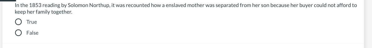 In the 1853 reading by Solomon Northup, it was recounted how a enslaved mother was separated from her son because her buyer could not afford to
keep her family together.
True
O False
