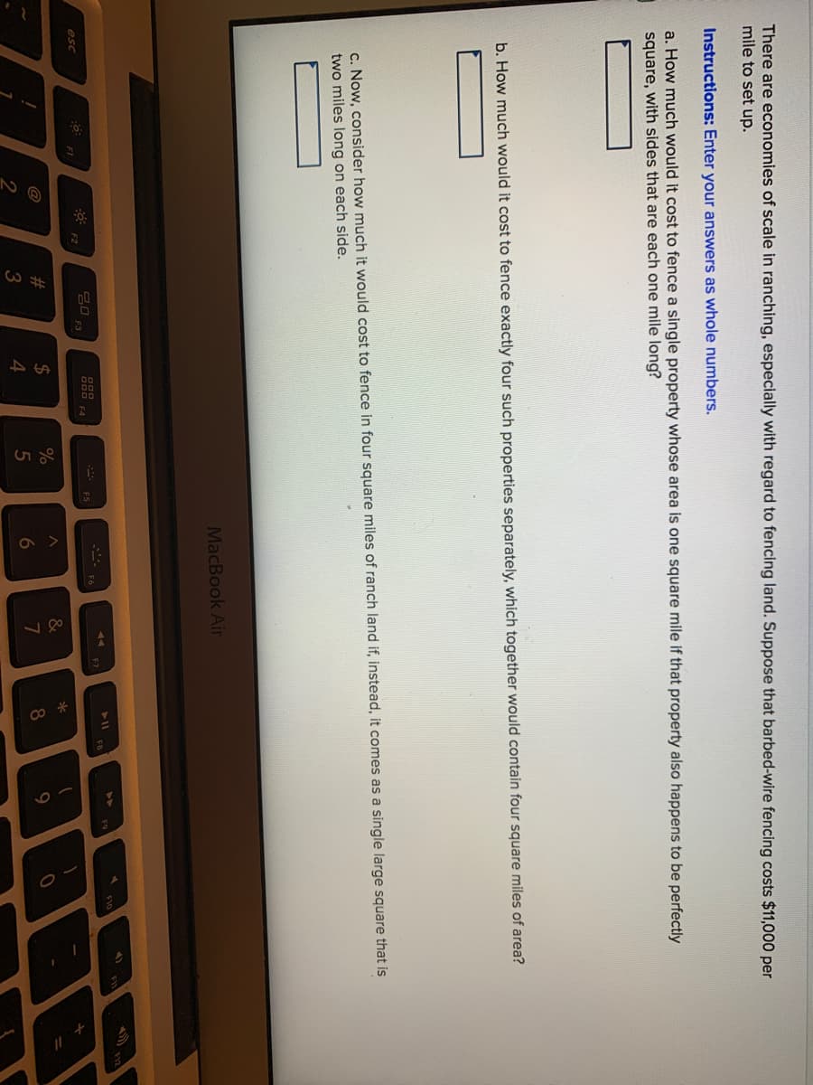 There are economies of scale in ranching, especially with regard to fencing land. Suppose that barbed-wire fencing costs $11,000 per
mile to set up.
Instructions: Enter your answers as whole numbers.
a. How much would it cost to fence a single property whose area is one square mile if that property also happens to be perfectly
square, with sides that are each one mile long?
b. How much would it cost to fence exactly four such properties separately, which together would contain four square miles of area?
c. Now, consider how much it would cost to fence in four square miles of ranch land if, instead, it comes as a single large square that is
two miles long on each side.
MacBook Air
F8
20
F7
esc
000 F4
F1
F2
#
2$
%
&
@
4
5
6
8
2
3
