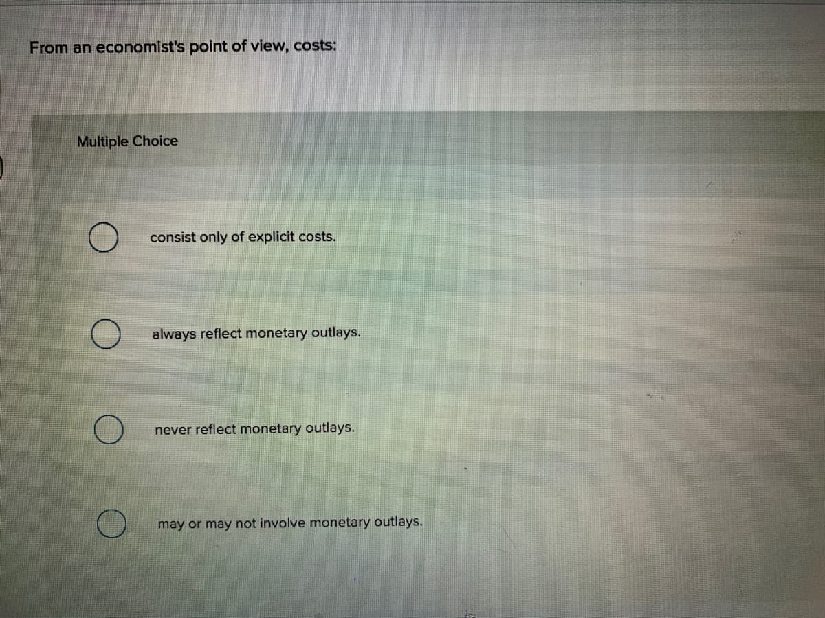 From an economist's point of view, costs:
Multiple Choice
consist only of explicit costs.
always reflect monetary outlays.
never reflect monetary outlays.
may or may not involve monetary outlays.
