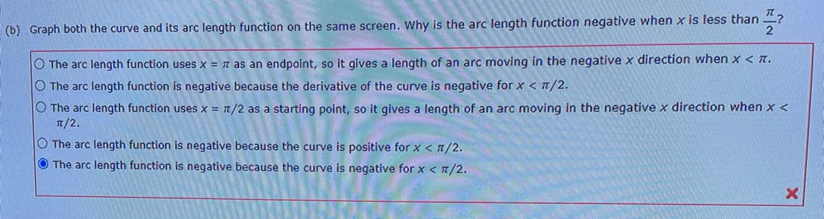 (b) Graph both the curve and its arc length function on the same screen. Why is the arc length function negative when x is less than
2
O The arc length function uses x = n as an endpoint, so it gives a length of an arc moving in the negative x direction when x < T.
O The arc length function is negative because the derivative of the curve is negative for x < T/2.
O The arc length function uses x = /2 as a starting point, so it gives a length of an arc moving in the negative x direction when x <
T/2.
O The arc length function is negative because the curve is positive for x < n/2.
O The arc length function is negative because the curve is negative for x < n/2.
