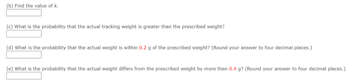 (b) Find the value of k.
(c) What is the probability that the actual tracking weight is greater than the prescribed weight?
(d) What is the probability that the actual weight is within 0.2 g of the prescribed weight? (Round your answer to four decimal places.)
(e) What is the probability that the actual weight differs from the prescribed weight by more than 0.4 g? (Round your answer to four decimal places.)
