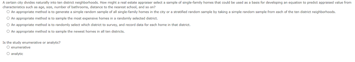 A certain city divides naturally into ten district neighborhoods. How might a real estate appraiser select a sample of single-family homes that could be used as a basis for developing an equation to predict appraised value from
characteristics such as age, size, number of bathrooms, distance to the nearest school, and so on?
O An appropriate method is to generate a simple random sample of all single-family homes in the city or a stratified random sample by taking a simple random sample from each of the ten district neighborhoods.
O An appropriate method is to sample the most expensive homes in a randomly selected district.
O An appropriate method is to randomly select which district to survey, and record data for each home in that district.
O An appropriate method is to sample the newest homes in all ten districts.
Is the study enumerative or analytic?
O enumerative
O analytic

