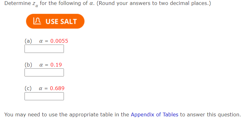 Determine z, for the following of a. (Round your answers to two decimal places.)
In USE SALT
( a) α-0.0055
(b)
a = 0.19
(c)
a =
0.689
You may need to use the appropriate table in the Appendix of Tables to answer this question.
