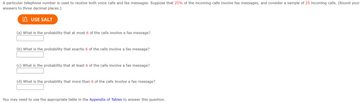 A particular telephone number is used to receive both voice calls and fax messages. Suppose that 25% of the incoming calls involve fax messages, and consider a sample of 25 incoming calls. (Round your
answers to three decimal places.)
In USE SALT
(a) What is the probability that at most 6 of the calls involve a fax message?
(b) What is the probability that exactly 6 of the calls involve a fax message?
(c) What is the probability that at least 6 of the calls involve a fax message?
(d) What is the probability that more than 6 of the calls involve a fax message?
You may need to use the appropriate table in the Appendix of Tables to answer this question.
