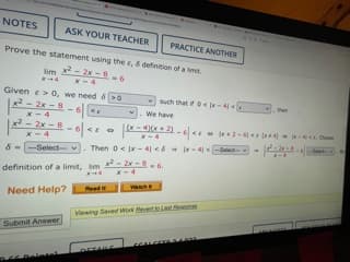 NOTES
ASK YOUR TEACHER
PRACTICE ANOTHER
Prove the statement using the e, definition of a lmt.
-2 - ৪
lim
4
X-4
Given e> o, we need & >0
x2- 2x -8
x- 4
x2-2x-8
x - 4
v Such that O-4
then
We have
-6 <EO
E 2-6e
-See
-Select v
. Then 0< x-4 <6 -4 -deled
definition of a limit, im 2x-8
X-4
vach
Reed
Need Help?
Veing Saved Work eetasteson
Submit Answer
