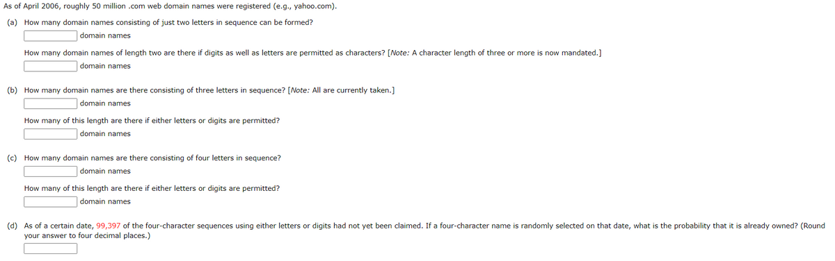 As of April 2006, roughly 50 million .com web domain names were registered (e.g., yahoo.com).
(a) How many domain names consisting of just two letters in sequence can be formed?
domain names
How many domain names of length two are there if digits as well as letters are permitted as characters? [Note: A character length of three or more is now mandated.]
domain names
(b) How many domain names are there consisting of three letters in sequence? [Note: All are currently taken.]
domain names
How many of this length are there if either letters or digits are permitted?
domain names
(c) How many domain names are there consisting of four letters in sequence?
domain names
How many of this length are there if either letters or digits are permitted?
domain names
(d) As of a certain date, 99,397 of the four-character sequences using either letters or digits had not yet been claimed. If a four-character name is randomly selected on that date, what is the probability that it is already owned? (Round
your answer to four decimal places.)
