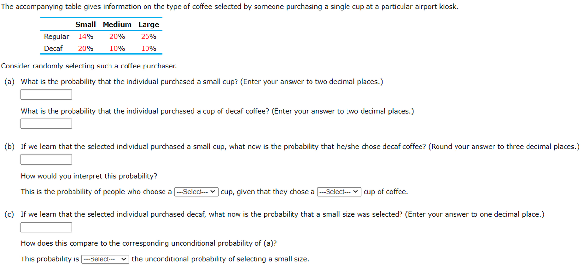 The accompanying table gives information on the type of coffee selected by someone purchasing a single cup at a particular airport kiosk.
Small Medium Large
Regular
14%
20%
26%
Decaf
20%
10%
10%
Consider randomly selecting such a coffee purchaser.
(a) What is the probability that the individual purchased a small cup? (Enter your answer to two decimal places.)
What is the probability that the individual purchased a cup of decaf coffee? (Enter your answer to two decimal places.)
(b) If we learn that the selected individual purchased a small cup, what now is the probability that he/she chose decaf coffee? (Round your answer to three decimal places.)
How would you interpret this probability?
This is the probability of people who choose a
-Select--- v cup, given that they chose a
--Select--- v cup of coffee.
(c) If we learn that the selected individual purchased decaf, what now is the probability that a small size was selected? (Enter your answer to one decimal place.)
How does this compare to the corresponding unconditional probability of (a)?
This probability is
-Select---
v the unconditional probability of selecting a small size.
