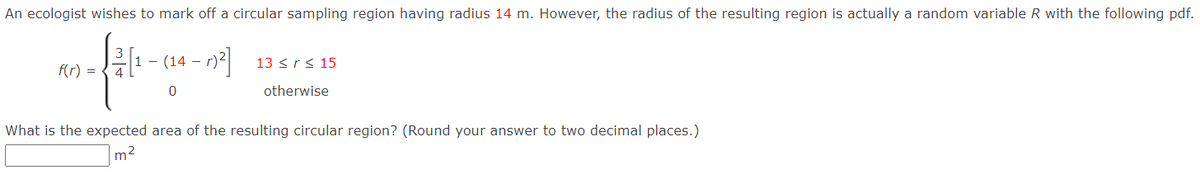 An ecologist wishes to mark off a circular sampling region having radius 14 m. However, the radius of the resulting region is actually a random variable R with the following pdf.
클1-(14-02
13 <r< 15
f(r) =
otherwise
What is the expected area of the resulting circular region? (Round your answer to two decimal places.)
m2
