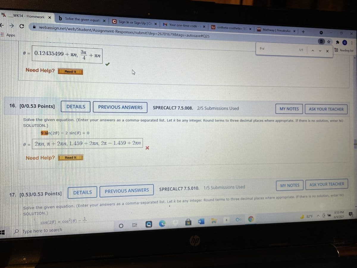 WK14 - Homework X
Solve the given equati X
C Sign In or Sign Up | Ch x
M Your one-time code
A webassign.net/web/Student/Assignment-Responses/submit?dep%326701679&tags=autosave#Q25
Sy sintheta-costheta= 1/
M Mathway | Precalculus x
E Apps
9 si
E Reading list
1/1
0.12435499+ n,
+ an
Need Help?
Read It
16. [0/0.53 Points]
DETAILS
PREVIOUS ANSWERS
SPRECALC7 7.5.008. 2/5 Submissions Used
MY NOTES
ASK YOUR TEACHER
Solve the given equation. (Enter your answers as a comma-separated list. Let k be any integer. Round terms to three decimal places where appropriate. If there is no solution, enter NO
SOLUTION.)
9 sin(20) – 2 sin(8) = 0
e = 2an, n + 2an, 1.459 + 2an, 2n –1.459 +2rn
Need Help?
Read It
MY NOTES
ASK YOUR TEACHER
SPRECALC7 7.5.010. 1/5 Submissions Used
DETAILS
PREVIOUS ANSWERS
17. [0.53/0.53 Points]
Solve the given equation. (Enter your answers as a comma-separated list. Let k be any integer. Round terms to three decimal places where appropriate. If there is no solution, enter NO
SOLUTION.)
853 PM
82°F
8/9/2021
cos(20) = cos?(8) – -
田
O Type here to search
