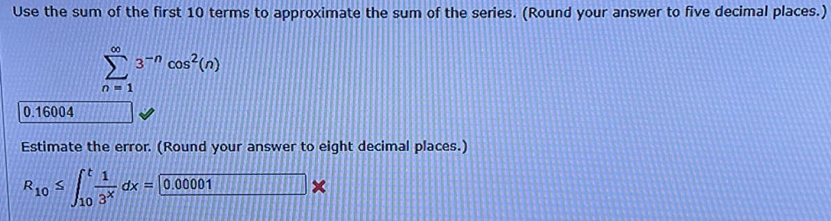 Use the sum of the first 10 terms to approximate the sum of the series. (Round your answer to five decimal places.)
00
3-n cos?(n)
n = 1
0.16004
Estimate the error. (Round your answer to eight decimal places.)
R10
dx = 0.00001
J10 3*
