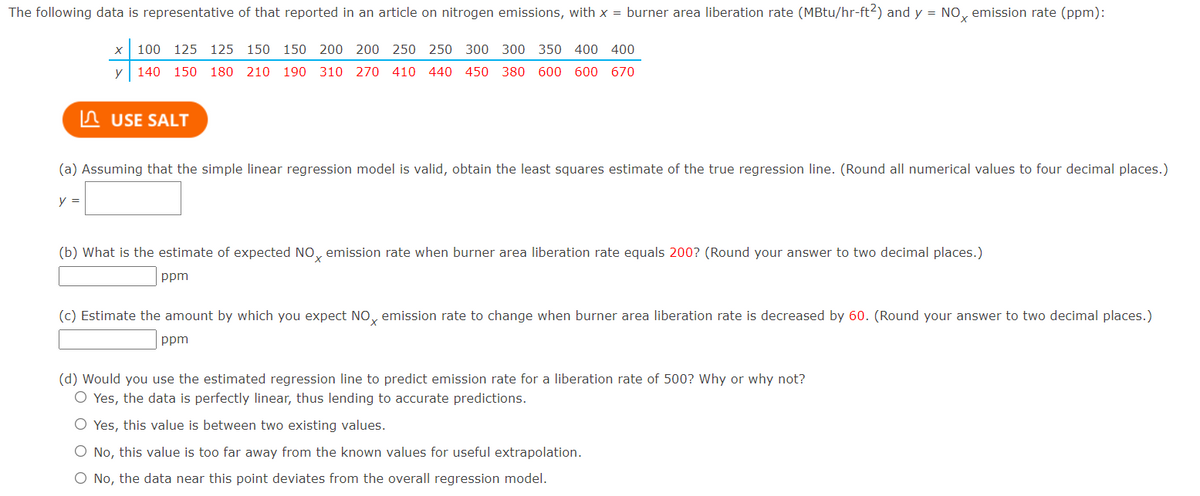 The following data is representative of that reported in an article on nitrogen emissions, with x = burner area liberation rate (MBtu/hr-ft2) and y = No, emission rate (ppm):
100
125 125 150 150 200 200 250 250 300 300 350 400 400
y 140 150 180 210 190 310 270 410 440 450 380 600 600 670
n USE SALT
(a) Assuming that the simple linear regression model is valid, obtain the least squares estimate of the true regression line. (Round all numerical values to four decimal places.)
y =
(b) What is the estimate of expected NO, emission rate when burner area liberation rate equals 200? (Round your answer to two decimal places.)
ppm
(c) Estimate the amount by which you expect NO, emission rate to change when burner area liberation rate is decreased by 60. (Round your answer to two decimal places.)
ppm
(d) Would you use the estimated regression line to predict emission rate for a liberation rate of 500? Why or why not?
O Yes, the data is perfectly linear, thus lending to accurate predictions.
O Yes, this value is between two existing values.
O No, this value is too far away from the known values for useful extrapolation.
O No, the data near this point deviates from the overall regression model.
