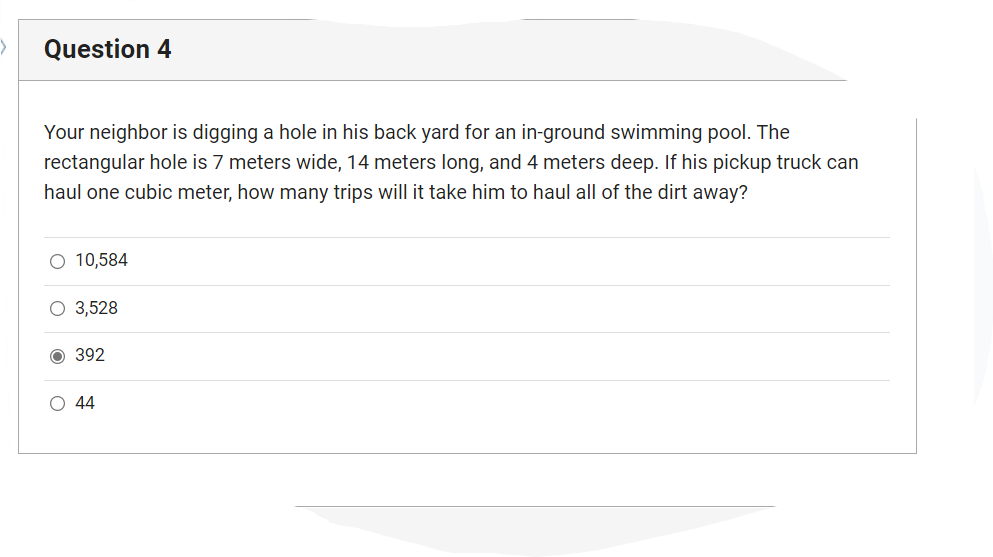 Question 4
Your neighbor is digging a hole in his back yard for an in-ground swimming pool. The
rectangular hole is 7 meters wide, 14 meters long, and 4 meters deep. If his pickup truck can
haul one cubic meter, how many trips will it take him to haul all of the dirt away?
O 10,584
O 3,528
Ⓒ 392
O 44
