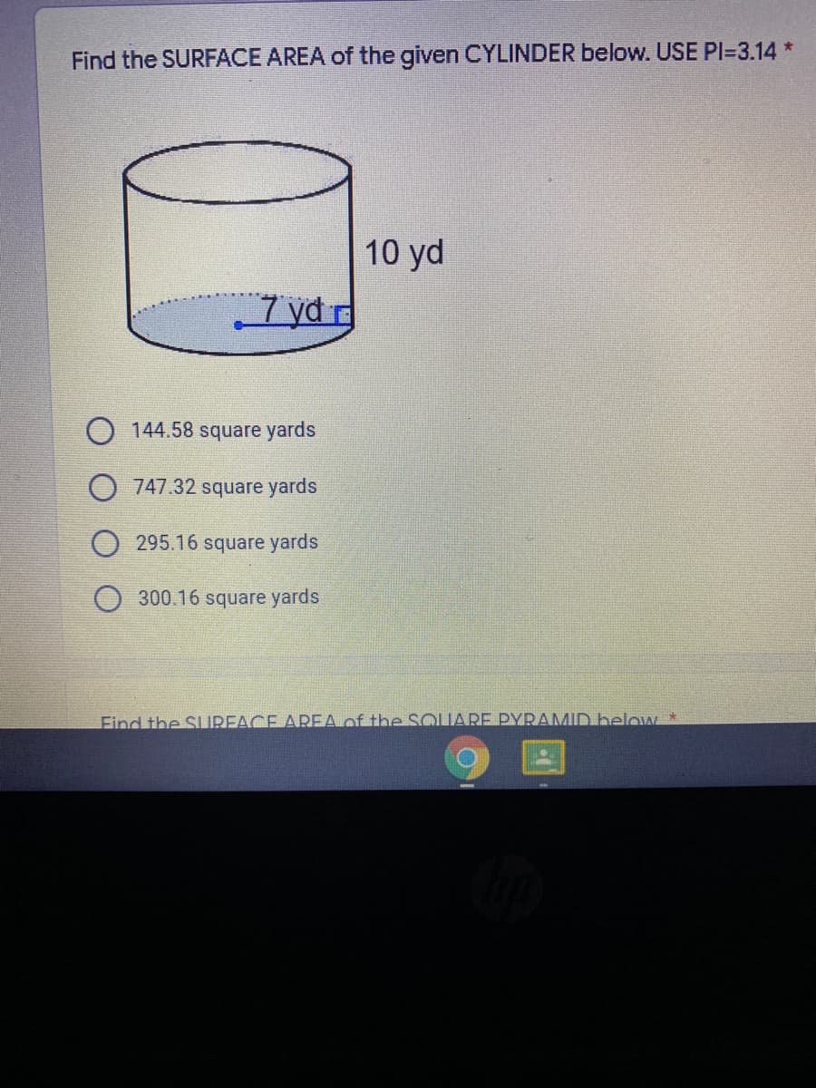 Find the SURFACE AREA of the given CYLINDER below. USE PI=3.14 *
10 yd
7 yd r
O 144.58 square yards
O 747.32 square yards
O 295.16 square yards
300.16 square yards
Find the SUREACE AREA of the SOUARE PYRAMID below *
