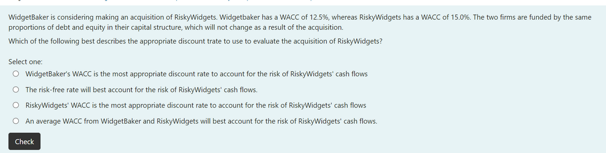 WidgetBaker is considering making an acquisition of RiskyWidgets. Widgetbaker has a WACC of 12.5%, whereas RiskyWidgets has a WACC of 15.0%. The two firms are funded by the same
proportions of debt and equity in their capital structure, which will not change as a result of the acquisition.
Which of the following best describes the appropriate discount trate to use to evaluate the acquisition of RiskyWidgets?
Select one:
O WidgetBaker's WACC is the most appropriate discount rate to account for the risk of RiskyWidgets' cash flows
O The risk-free rate will best account for the risk of RiskyWidgets' cash flows.
O RiskyWidgets' WACC is the most appropriate discount rate to account for the risk of RiskyWidgets' cash flows
O An average WACC from WidgetBaker and RiskyWidgets will best account for the risk of RiskyWidgets' cash flows.
Check
