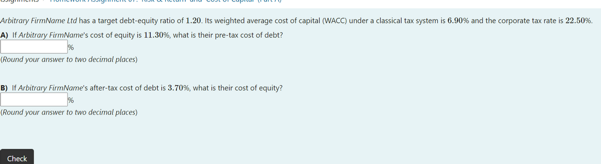 Arbitrary FirmName Ltd has a target debt-equity ratio of 1.20. Its weighted average cost of capital (WACC) under a classical tax system is 6.90% and the corporate tax rate is 22.50%.
A) If Arbitrary FirmName's cost of equity is 11.30%, what is their pre-tax cost of debt?
(Round your answer to two decimal places)
B) If Arbitrary FirmName's after-tax cost of debt is 3.70%, what is their cost of equity?
%
(Round your answer to two decimal places)
Check
