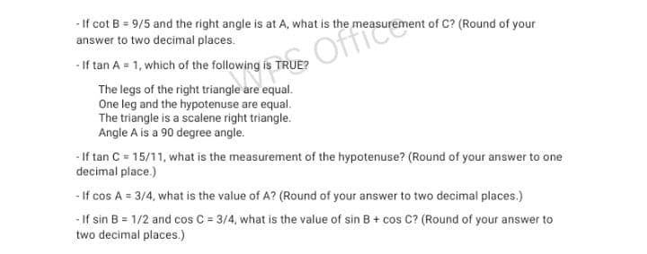 - If cot B = 9/5 and the right angle is at A, what is the measurement of C? (Round of your
answer to two decimal places.
- If tan A = 1, which of the following is TRUE?
S Office
The legs of the right triangle are equal.
One leg and the hypotenuse are equal.
The triangle is a scalene right triangle.
Angle A is a 90 degree angle.
- If tan C = 15/11, what is the measurement of the hypotenuse? (Round of your answer to one
decimal place.)
- If cos A = 3/4, what is the value of A? (Round of your answer to two decimal places.)
- If sin B = 1/2 and cos C = 3/4, what is the value of sin B + cos C? (Round of your answer to
two decimal places.)
