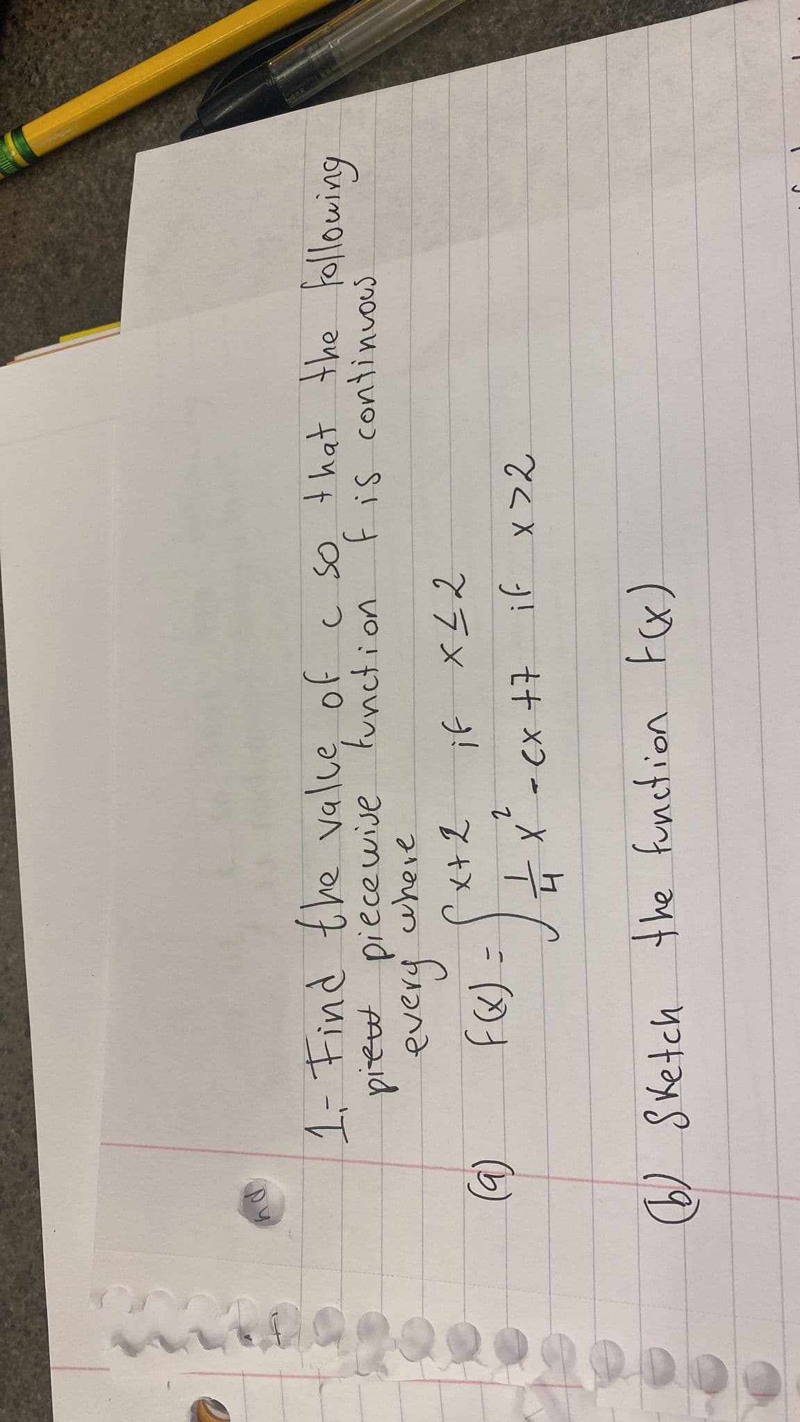 (9)
1. Find the value of a so that the following
piew piecewise function.
F is continuous
where
every
F(x).
=
if x≤2
2
= x² - cx +7 if x>2
x + 2
(6) Sketch the function F(x)