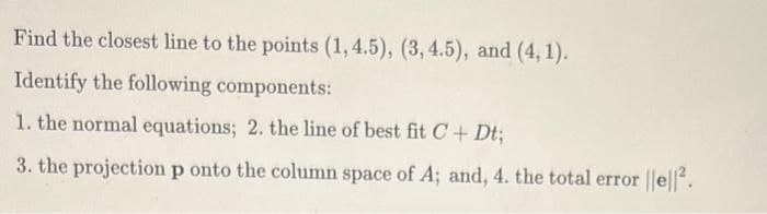 Find the closest line to the points (1,4.5), (3, 4.5), and (4, 1).
Identify the following components:
1. the normal equations; 2. the line of best fit C+ Dt;
3. the projection p onto the column space of A; and, 4. the total error ||e||.
