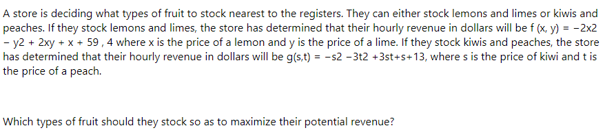 A store is deciding what types of fruit to stock nearest to the registers. They can either stock lemons and limes or kiwis and
peaches. If they stock lemons and limes, the store has determined that their hourly revenue in dollars will be f (x, y) = -2x2
- y2 + 2xy + x + 59, 4 where x is the price of a lemon and y is the price of a lime. If they stock kiwis and peaches, the store
has determined that their hourly revenue in dollars will be g(s,t) = −s2 −3t2 +3st+s+13, where s is the price of kiwi and t is
the price of a peach.
Which types of fruit should they stock so as to maximize their potential revenue?