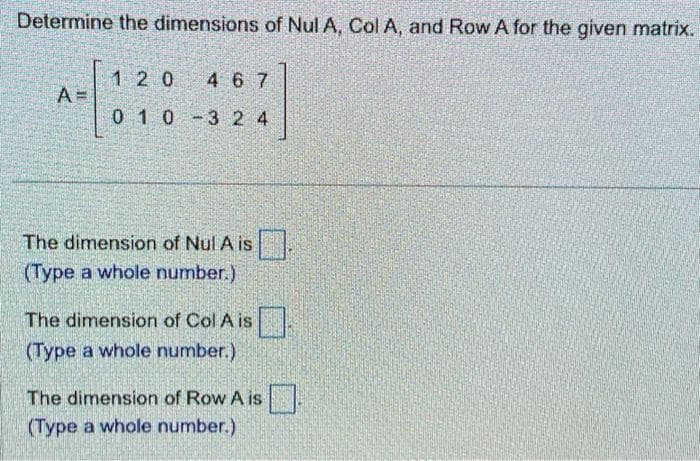 Determine the dimensions of Nul A, Col A, and Row A for the given matrix.
A
120 467
010-324
The dimension of Nul A is.
(Type a whole number.)
The dimension of Col A is
(Type a whole number.)
The dimension of Row A is.
(Type a whole number.)