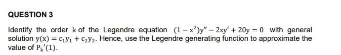 QUESTION 3
Identify the order k of the Legendre equation (1-x²)y" - 2xy + 20y=0 with general
solution y(x) = C₁y₁ + C₂y₂. Hence, use the Legendre generating function to approximate the
value of Pk (1).