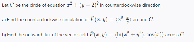 Let C' be the circle of equation a² + (y - 2)2 in counterclockwise direction.
a) Find the counterclockwise circulation of F(x, y) = (x², 4) around C.
b) Find the outward flux of the vector field F(x, y) = (ln(x² + y²), cos(x)) across C.
