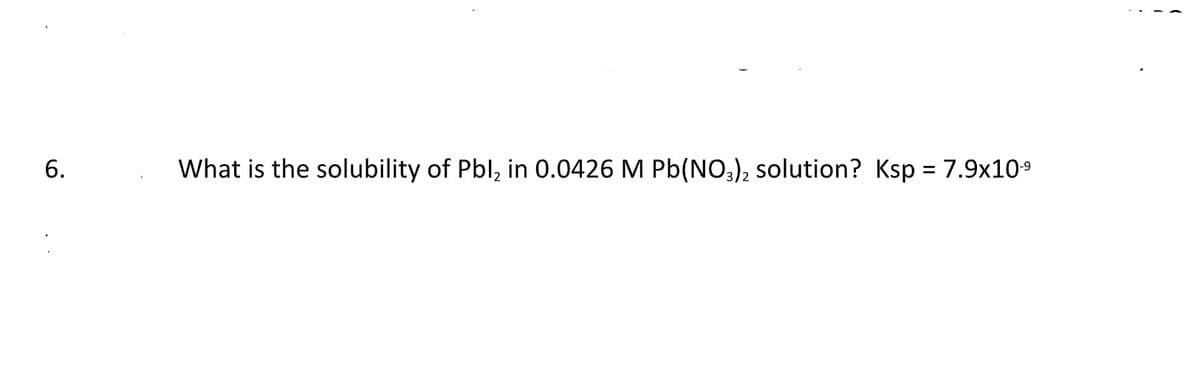 6.
What is the solubility of Pbl₂ in 0.0426 M Pb(NO3)2 solution? Ksp = 7.9x10-9
