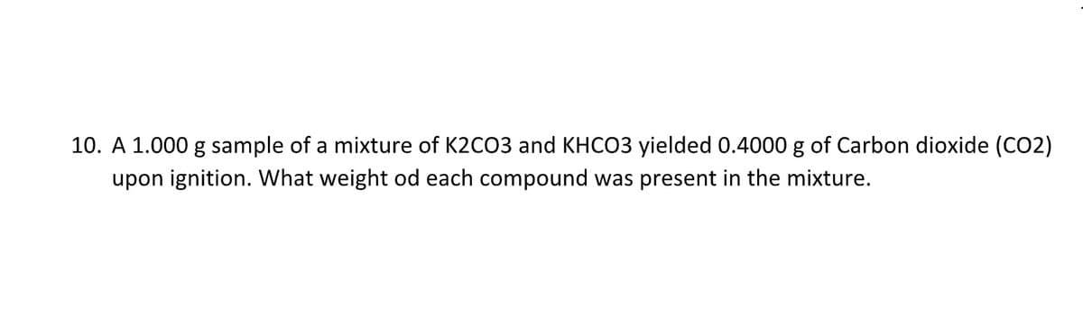 10. A 1.000 g sample of a mixture of K2CO3 and KHCO3 yielded 0.4000 g of Carbon dioxide (CO2)
upon ignition. What weight od each compound was present in the mixture.
