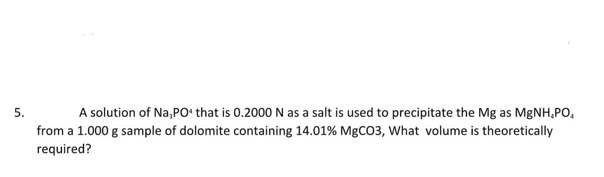 5.
A solution of Na3PO4 that is 0.2000 N as a salt is used to precipitate the Mg as MgNH₂PO4
from a 1.000 g sample of dolomite containing 14.01% MgCO3, What volume is theoretically
required?