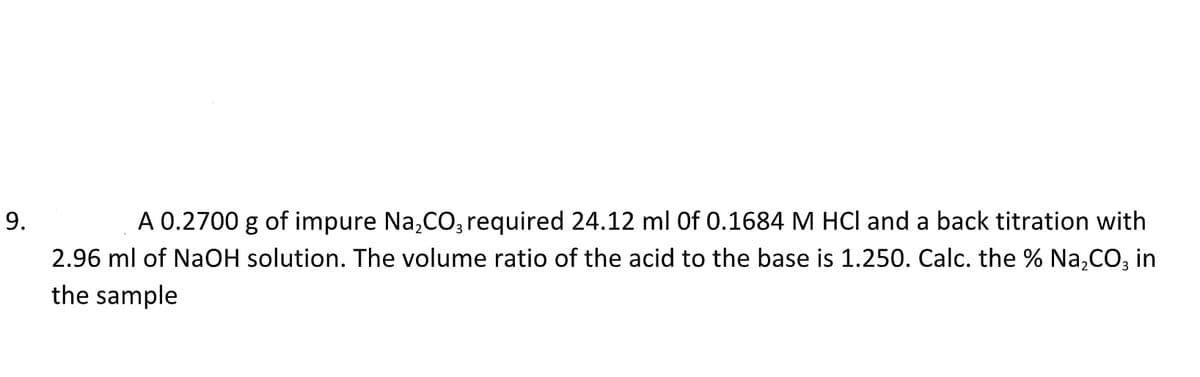 9.
A 0.2700 g of impure Na₂CO3 required 24.12 ml Of 0.1684 M HCl and a back titration with
2.96 ml of NaOH solution. The volume ratio of the acid to the base is 1.250. Calc. the % Na₂CO3 in
the sample