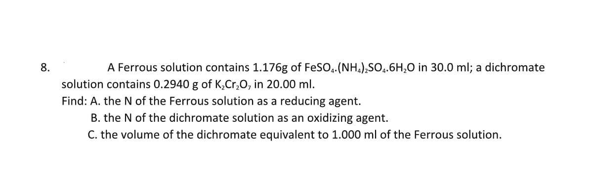 8.
A Ferrous solution contains 1.176g of FeSO4. (NH4)₂SO4.6H₂O in 30.0 ml; a dichromate
solution contains 0.2940 g of K₂Cr₂O, in 20.00 ml.
Find: A. the N of the Ferrous solution as a reducing agent.
B. the N of the dichromate solution as an oxidizing agent.
C. the volume of the dichromate equivalent to 1.000 ml of the Ferrous solution.