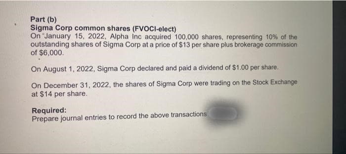 Part (b)
Sigma Corp common shares (FVOCI-elect)
On January 15, 2022, Alpha Inc acquired 100,000 shares, representing 10% of the
outstanding shares of Sigma Corp at a price of $13 per share plus brokerage commission
of $6,000.
On August 1, 2022, Sigma Corp declared and paid a dividend of $1.00 per share.
On December 31, 2022, the shares of Sigma Corp were trading on the Stock Exchange
at $14 per share.
Required:
Prepare journal entries to record the above transactions