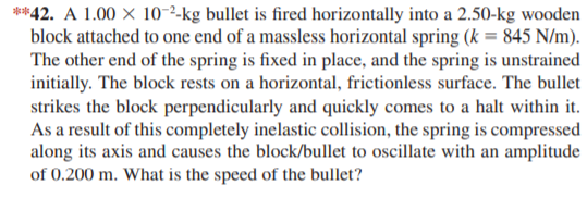 **42. A 1.00 × 10-²-kg bullet is fired horizontally into a 2.50-kg wooden
block attached to one end of a massless horizontal spring (k = 845 N/m).
The other end of the spring is fixed in place, and the spring is unstrained
initially. The block rests on a horizontal, frictionless surface. The bullet
strikes the block perpendicularly and quickly comes to a halt within it.
As a result of this completely inelastic collision, the spring is compressed
along its axis and causes the block/bullet to oscillate with an amplitude
of 0.200 m. What is the speed of the bullet?
