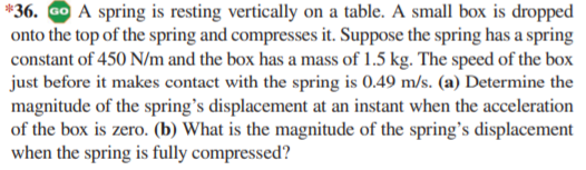 *36. Go A spring is resting vertically on a table. A small box is dropped
onto the top of the spring and compresses it. Suppose the spring has a spring
constant of 450 N/m and the box has a mass of 1.5 kg. The speed of the box
just before it makes contact with the spring is 0.49 m/s. (a) Determine the
magnitude of the spring's displacement at an instant when the acceleration
of the box is zero. (b) What is the magnitude of the spring's displacement
when the spring is fully compressed?
