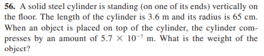 56. A solid steel cylinder is standing (on one of its ends) vertically on
the floor. The length of the cylinder is 3.6 m and its radius is 65 cm.
When an object is placed on top of the cylinder, the cylinder com-
presses by an amount of 5.7 × 10-7 m. What is the weight of the
object?
