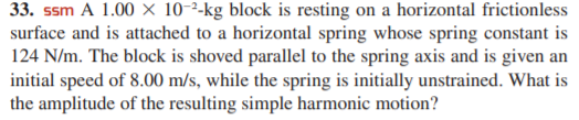 33. ssm A 1.00 × 10-²-kg block is resting on a horizontal frictionless
surface and is attached to a horizontal spring whose spring constant is
124 N/m. The block is shoved parallel to the spring axis and is given an
initial speed of 8.00 m/s, while the spring is initially unstrained. What is
the amplitude of the resulting simple harmonic motion?
