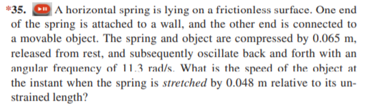 *35.
A horizontal spring is lying on a frictionless surface. One end
of the spring is attached to a wall, and the other end is connected to
a movable object. The spring and object are compressed by 0.065 m,
released from rest, and subsequently oscillate back and forth with an
angular frequency of 11.3 rad/s. What is the speed of the object at
the instant when the spring is stretched by 0.048 m relative to its un-
strained length?
